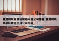 甘肃跨境金融区块链平台公司排名[甘肃跨境金融区块链平台公司排名]